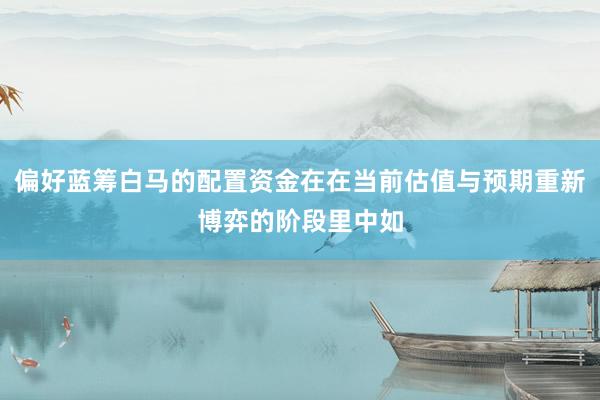 偏好蓝筹白马的配置资金在在当前估值与预期重新博弈的阶段里中如