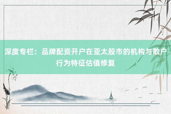 深度专栏：品牌配资开户在亚太股市的机构与散户行为特征估值修复