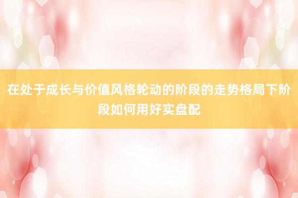 在处于成长与价值风格轮动的阶段的走势格局下阶段如何用好实盘配