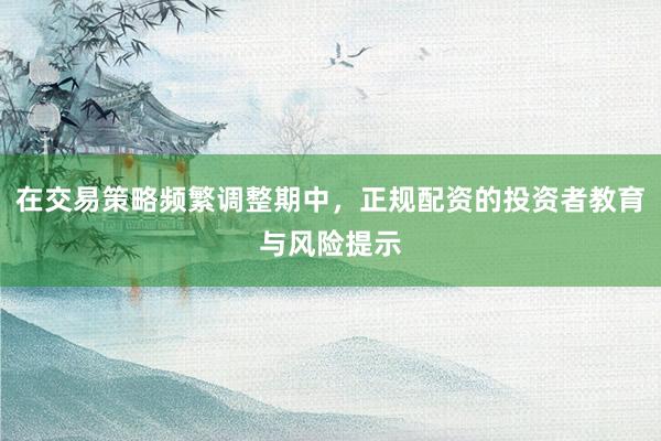 在交易策略频繁调整期中，正规配资的投资者教育与风险提示
