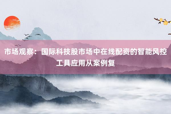 市场观察：国际科技股市场中在线配资的智能风控工具应用从案例复