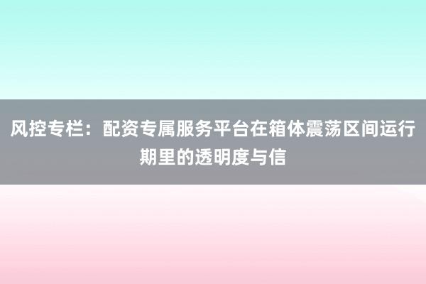 风控专栏：配资专属服务平台在箱体震荡区间运行期里的透明度与信