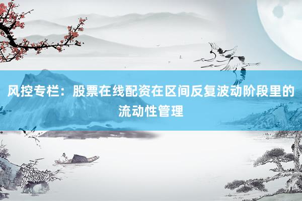 风控专栏：股票在线配资在区间反复波动阶段里的流动性管理