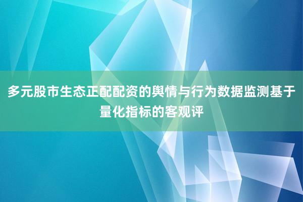 多元股市生态正配配资的舆情与行为数据监测基于量化指标的客观评