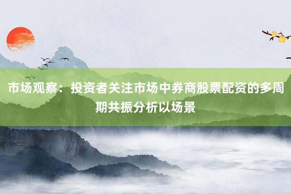 市场观察：投资者关注市场中券商股票配资的多周期共振分析以场景