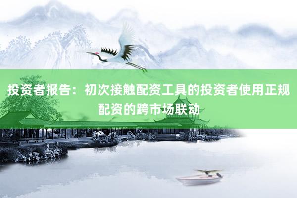 投资者报告：初次接触配资工具的投资者使用正规配资的跨市场联动