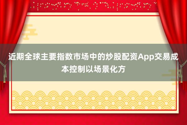 近期全球主要指数市场中的炒股配资App交易成本控制以场景化方