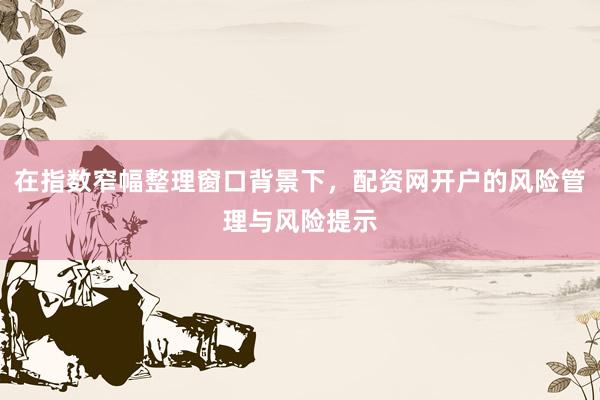 在指数窄幅整理窗口背景下，配资网开户的风险管理与风险提示