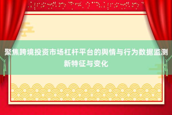 聚焦跨境投资市场杠杆平台的舆情与行为数据监测新特征与变化