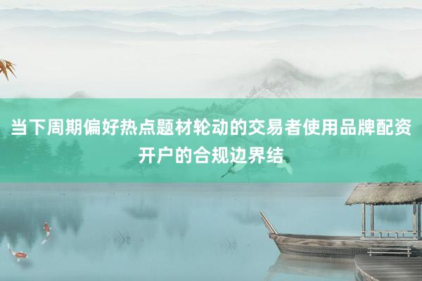 当下周期偏好热点题材轮动的交易者使用品牌配资开户的合规边界结