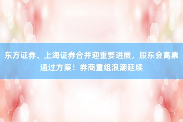 东方证券、上海证券合并迎重要进展，股东会高票通过方案！券商重组浪潮延续