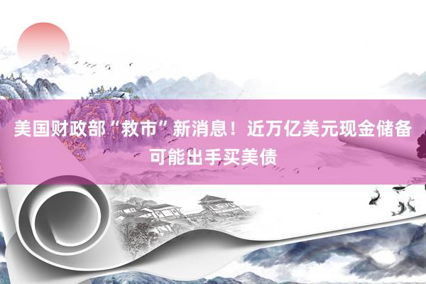美国财政部“救市”新消息！近万亿美元现金储备可能出手买美债