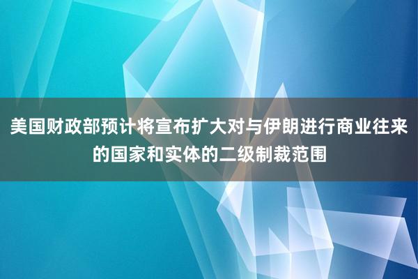 美国财政部预计将宣布扩大对与伊朗进行商业往来的国家和实体的二级制裁范围