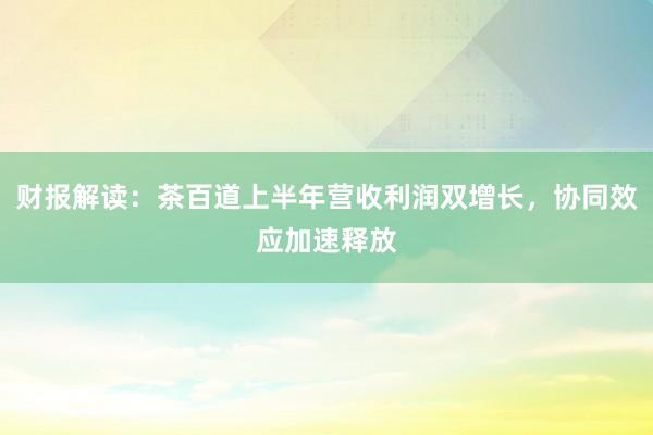 财报解读：茶百道上半年营收利润双增长，协同效应加速释放