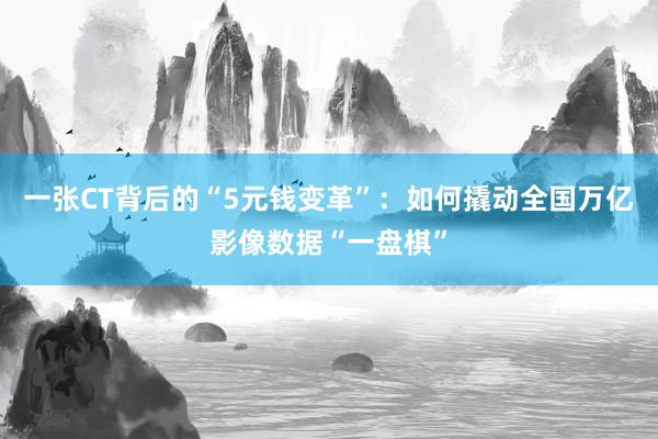 一张CT背后的“5元钱变革”：如何撬动全国万亿影像数据“一盘棋”