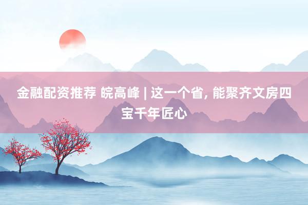 金融配资推荐 皖高峰 | 这一个省, 能聚齐文房四宝千年匠心