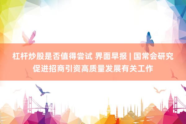 杠杆炒股是否值得尝试 界面早报 | 国常会研究促进招商引资高质量发展有关工作