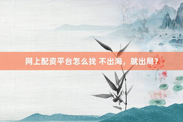网上配资平台怎么找 不出海，就出局？