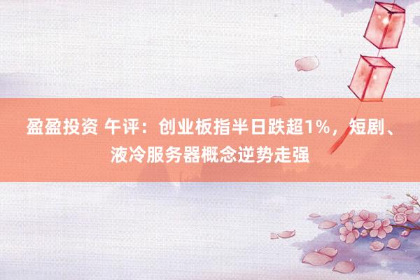 盈盈投资 午评：创业板指半日跌超1%，短剧、液冷服务器概念逆势走强