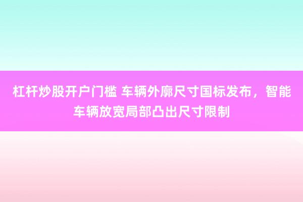 杠杆炒股开户门槛 车辆外廓尺寸国标发布，智能车辆放宽局部凸出尺寸限制