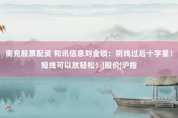 南充股票配资 和讯信息刘金锁：阴线过后十字星！短线可以放轻松！|股价|沪指