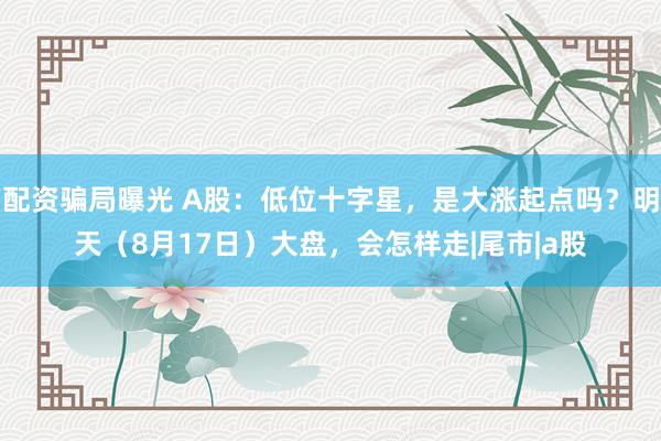 配资骗局曝光 A股：低位十字星，是大涨起点吗？明天（8月17日）大盘，会怎样走|尾市|a股
