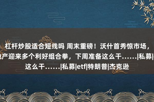 杠杆炒股适合短线吗 周末重磅！沃什首秀惊市场，金银大跳水，而地产迎来多个利好组合拳，下周准备这么干……|私募|etf|特朗普|杰克逊