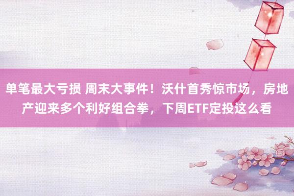 单笔最大亏损 周末大事件！沃什首秀惊市场，房地产迎来多个利好组合拳，下周ETF定投这么看