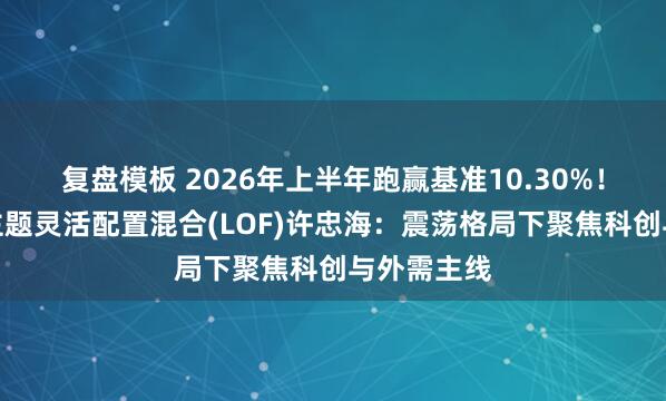 复盘模板 2026年上半年跑赢基准10.30%！中金科创主题灵活配置混合(LOF)许忠海：震荡格局下聚焦科创与外需主线