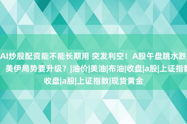 AI炒股配资能不能长期用 突发利空！A股午盘跳水跌破4000点，美伊局势要升级？|油价|美油|布油|收盘|a股|上证指数|现货黄金