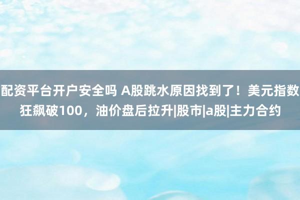 配资平台开户安全吗 A股跳水原因找到了！美元指数狂飙破100，油价盘后拉升|股市|a股|主力合约