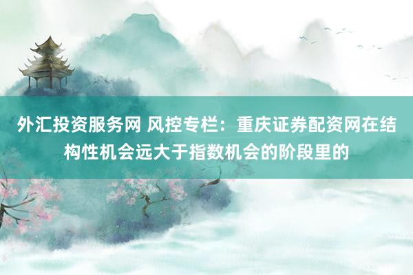外汇投资服务网 风控专栏：重庆证券配资网在结构性机会远大于指数机会的阶段里的