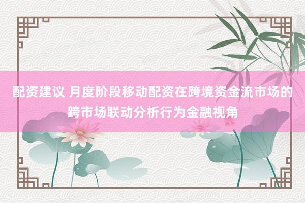 配资建议 月度阶段移动配资在跨境资金流市场的跨市场联动分析行为金融视角