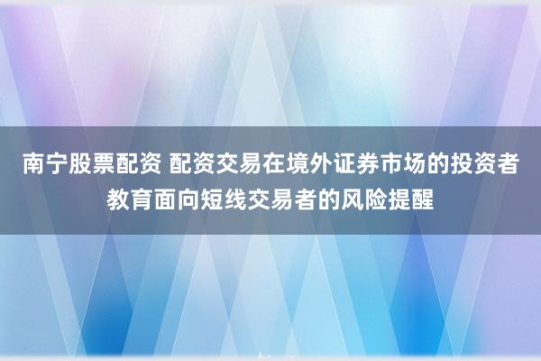 南宁股票配资 配资交易在境外证券市场的投资者教育面向短线交易者的风险提醒