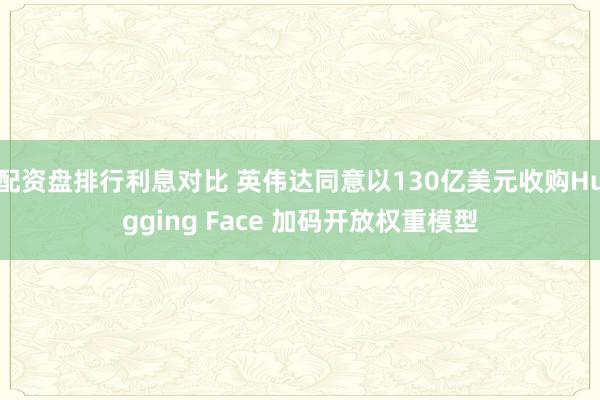 配资盘排行利息对比 英伟达同意以130亿美元收购Hugging Face 加码开放权重模型