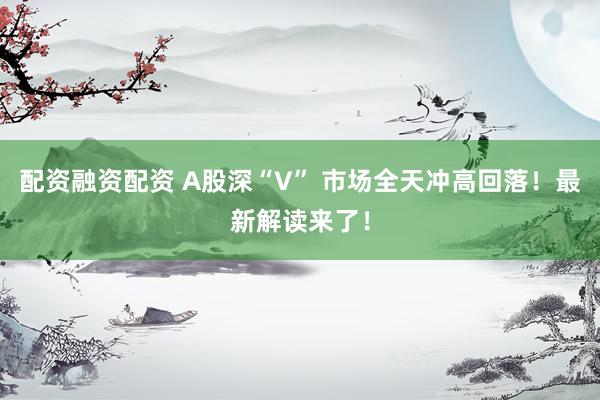 配资融资配资 A股深“V” 市场全天冲高回落！最新解读来了！