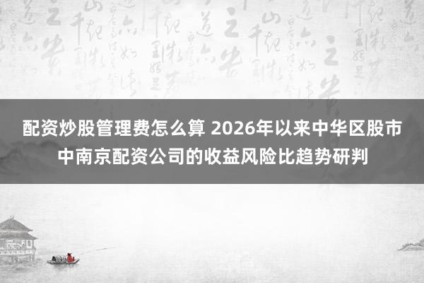 配资炒股管理费怎么算 2026年以来中华区股市中南京配资公司的收益风险比趋势研判