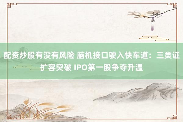 配资炒股有没有风险 脑机接口驶入快车道：三类证扩容突破 IPO第一股争夺升温