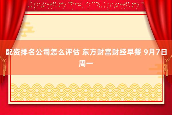 配资排名公司怎么评估 东方财富财经早餐 9月7日周一